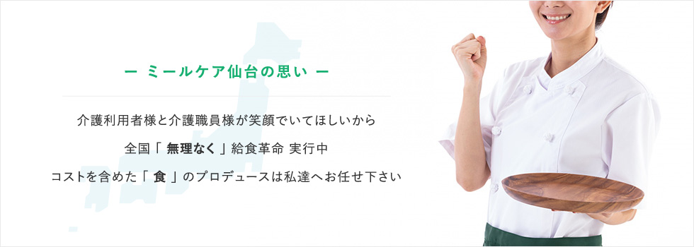 ー ミールケア仙台の思い ー介護利用者様と介護職員様が笑顔でいてほしいから全国 「 無理なく 」 給食革命 実行中コストを含めた 「 食 」 のプロデュースは私達へお任せ下さい